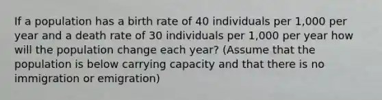 If a population has a birth rate of 40 individuals per 1,000 per year and a death rate of 30 individuals per 1,000 per year how will the population change each year? (Assume that the population is below carrying capacity and that there is no immigration or emigration)