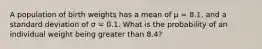 A population of birth weights has a mean of μ = 8.1, and a standard deviation of σ = 0.1. What is the probability of an individual weight being greater than 8.4?