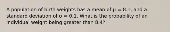 A population of birth weights has a mean of μ = 8.1, and a standard deviation of σ = 0.1. What is the probability of an individual weight being greater than 8.4?