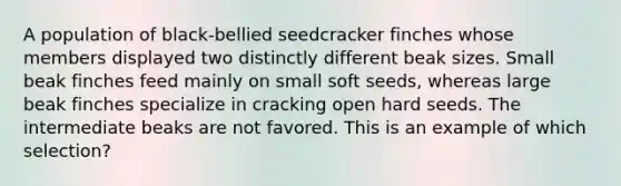 A population of black-bellied seedcracker finches whose members displayed two distinctly different beak sizes. Small beak finches feed mainly on small soft seeds, whereas large beak finches specialize in cracking open hard seeds. The intermediate beaks are not favored. This is an example of which selection?