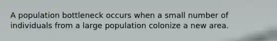 A population bottleneck occurs when a small number of individuals from a large population colonize a new area.