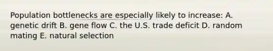 Population bottlenecks are especially likely to increase: A. genetic drift B. gene flow C. the U.S. trade deficit D. random mating E. natural selection