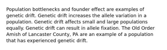 Population bottlenecks and founder effect are examples of genetic drift. Genetic drift increases the allele variation in a population. Genetic drift affects small and large populations equally. Genetic drift can result in allele fixation. The Old Order Amish of Lancaster County, PA are an example of a population that has experienced genetic drift.