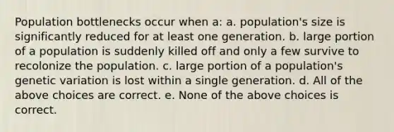 Population bottlenecks occur when a: a. population's size is significantly reduced for at least one generation. b. large portion of a population is suddenly killed off and only a few survive to recolonize the population. c. large portion of a population's <a href='https://www.questionai.com/knowledge/ki8XCDzouQ-genetic-variation' class='anchor-knowledge'>genetic variation</a> is lost within a single generation. d. All of the above choices are correct. e. None of the above choices is correct.