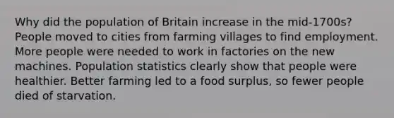 Why did the population of Britain increase in the mid-1700s? People moved to cities from farming villages to find employment. More people were needed to work in factories on the new machines. Population statistics clearly show that people were healthier. Better farming led to a food surplus, so fewer people died of starvation.