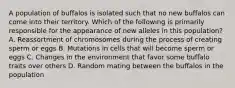 A population of buffalos is isolated such that no new buffalos can come into their territory. Which of the following is primarily responsible for the appearance of new alleles in this population? A. Reassortment of chromosomes during the process of creating sperm or eggs B. Mutations in cells that will become sperm or eggs C. Changes in the environment that favor some buffalo traits over others D. Random mating between the buffalos in the population