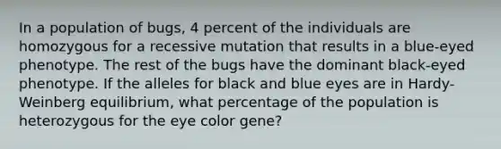 In a population of bugs, 4 percent of the individuals are homozygous for a recessive mutation that results in a blue-eyed phenotype. The rest of the bugs have the dominant black-eyed phenotype. If the alleles for black and blue eyes are in Hardy-Weinberg equilibrium, what percentage of the population is heterozygous for the eye color gene?