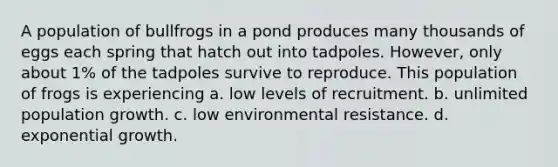 A population of bullfrogs in a pond produces many thousands of eggs each spring that hatch out into tadpoles. However, only about 1% of the tadpoles survive to reproduce. This population of frogs is experiencing a. low levels of recruitment. b. unlimited population growth. c. low environmental resistance. d. exponential growth.