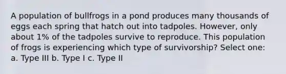 A population of bullfrogs in a pond produces many thousands of eggs each spring that hatch out into tadpoles. However, only about 1% of the tadpoles survive to reproduce. This population of frogs is experiencing which type of survivorship? Select one: a. Type III b. Type I c. Type II