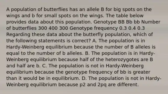 A population of butterflies has an allele B for big spots on the wings and b for small spots on the wings. The table below provides data about this population. Genotype BB Bb bb Number of butterflies 300 400 300 Genotype frequency 0.3 0.4 0.3 Regarding these data about the butterfly population, which of the following statements is correct? A. The population is in Hardy-Weinberg equilibrium because the number of B alleles is equal to the number of b alleles. B. The population is in Hardy-Weinberg equilibrium because half of the heterozygotes are B and half are b. C. The population is not in Hardy-Weinberg equilibrium because the genotype frequency of bb is greater than it would be in equilibrium. D. The population is not in Hardy-Weinberg equilibrium because p2 and 2pq are different.