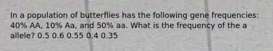 In a population of butterflies has the following gene frequencies: 40% AA, 10% Aa, and 50% aa. What is the frequency of the a allele? 0.5 0.6 0.55 0.4 0.35