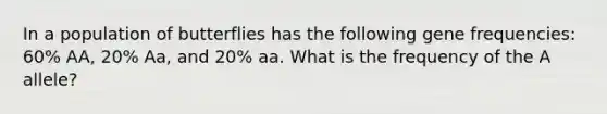 In a population of butterflies has the following gene frequencies: 60% AA, 20% Aa, and 20% aa. What is the frequency of the A allele?