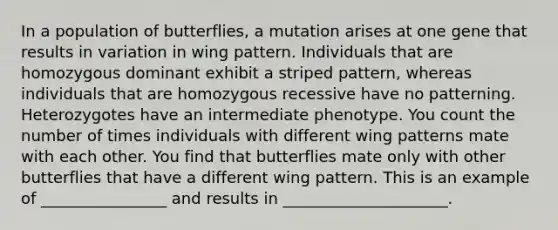 In a population of butterflies, a mutation arises at one gene that results in variation in wing pattern. Individuals that are homozygous dominant exhibit a striped pattern, whereas individuals that are homozygous recessive have no patterning. Heterozygotes have an intermediate phenotype. You count the number of times individuals with different wing patterns mate with each other. You find that butterflies mate only with other butterflies that have a different wing pattern. This is an example of ________________ and results in _____________________.