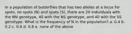 In a population of butterflies that has two alleles at a locus for spots, no spots (N) and spots (S), there are 20 individuals with the NN genotype, 40 with the NS genotype, and 40 with the SS genotype. What is the frequency of N in the population? a. 0.4 b. 0.2 c. 0.6 d. 0.8 e. none of the above