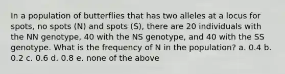 In a population of butterflies that has two alleles at a locus for spots, no spots (N) and spots (S), there are 20 individuals with the NN genotype, 40 with the NS genotype, and 40 with the SS genotype. What is the frequency of N in the population? a. 0.4 b. 0.2 c. 0.6 d. 0.8 e. none of the above