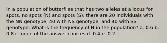 In a population of butterflies that has two alleles at a locus for spots, no spots (N) and spots (S), there are 20 individuals with the NN genotype, 40 with NS genotype, and 40 with SS genotype. What is the frequency of N in the population? a. 0.6 b. 0.8 c. none of the answer choices d. 0.4 e. 0.2