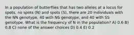 In a population of butterflies that has two alleles at a locus for spots, no spots (N) and spots (S), there are 20 individuals with the NN genotype, 40 with NS genotype, and 40 with SS genotype. What is the frequency of N in the population? A) 0.6 B) 0.8 C) none of the answer choices D) 0.4 E) 0.2