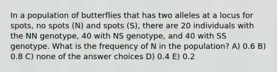 In a population of butterflies that has two alleles at a locus for spots, no spots (N) and spots (S), there are 20 individuals with the NN genotype, 40 with NS genotype, and 40 with SS genotype. What is the frequency of N in the population? A) 0.6 B) 0.8 C) none of the answer choices D) 0.4 E) 0.2