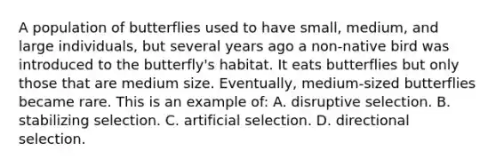 A population of butterflies used to have small, medium, and large individuals, but several years ago a non-native bird was introduced to the butterfly's habitat. It eats butterflies but only those that are medium size. Eventually, medium-sized butterflies became rare. This is an example of: A. disruptive selection. B. stabilizing selection. C. artificial selection. D. directional selection.