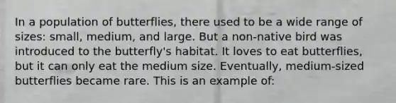 In a population of butterflies, there used to be a wide range of sizes: small, medium, and large. But a non-native bird was introduced to the butterfly's habitat. It loves to eat butterflies, but it can only eat the medium size. Eventually, medium-sized butterflies became rare. This is an example of: