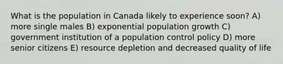 What is the population in Canada likely to experience soon? A) more single males B) exponential population growth C) government institution of a population control policy D) more senior citizens E) resource depletion and decreased quality of life