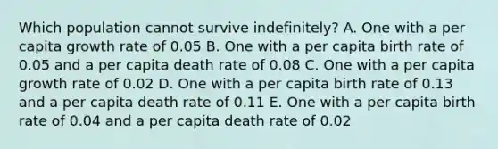 Which population cannot survive indefinitely? A. One with a per capita growth rate of 0.05 B. One with a per capita birth rate of 0.05 and a per capita death rate of 0.08 C. One with a per capita growth rate of 0.02 D. One with a per capita birth rate of 0.13 and a per capita death rate of 0.11 E. One with a per capita birth rate of 0.04 and a per capita death rate of 0.02