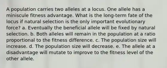 A population carries two alleles at a locus. One allele has a miniscule fitness advantage. What is the long-term fate of the locus if natural selection is the only important evolutionary force? a. Eventually the beneficial allele will be fixed by natural selection. b. Both alleles will remain in the population at a ratio proportional to the fitness difference. c. The population size will increase. d. The population size will decrease. e. The allele at a disadvantage will mutate to improve to the fitness level of the other allele.