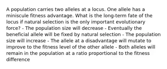 A population carries two alleles at a locus. One allele has a miniscule fitness advantage. What is the long-term fate of the locus if natural selection is the only important evolutionary force? - The population size will decrease - Eventually the beneficial allele will be fixed by natural selection - The population size will increase - The allele at a disadvantage will mutate to improve to the fitness level of the other allele - Both alleles will remain in the population at a ratio proportional to the fitness difference