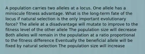 A population carries two alleles at a locus. One allele has a miniscule fitness advantage. What is the long-term fate of the locus if natural selection is the only important evolutionary force? The allele at a disadvantage will mutate to improve to the fitness level of the other allele The population size will decrease Both alleles will remain in the population at a ratio proportional to the fitness difference Eventually the beneficial allele will be fixed by natural selection The population size will increase