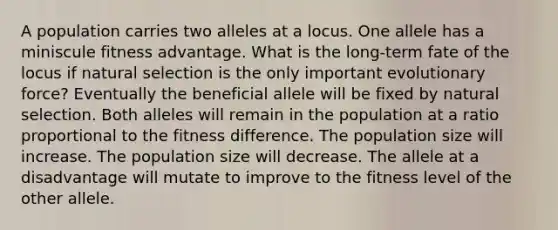 A population carries two alleles at a locus. One allele has a miniscule fitness advantage. What is the long-term fate of the locus if natural selection is the only important evolutionary force? Eventually the beneficial allele will be fixed by natural selection. Both alleles will remain in the population at a ratio proportional to the fitness difference. The population size will increase. The population size will decrease. The allele at a disadvantage will mutate to improve to the fitness level of the other allele.