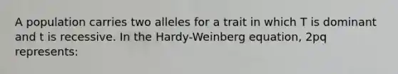 A population carries two alleles for a trait in which T is dominant and t is recessive. In the Hardy-Weinberg equation, 2pq represents: