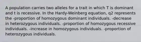 A population carries two alleles for a trait in which T is dominant and t is recessive. In the Hardy-Weinberg equation, q2 represents the -proportion of homozygous dominant individuals. -decrease in heterozygous individuals. -proportion of homozygous recessive individuals. -increase in homozygous individuals. -proportion of heterozygous individuals.