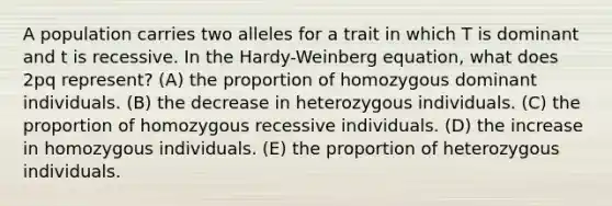 A population carries two alleles for a trait in which T is dominant and t is recessive. In the Hardy-Weinberg equation, what does 2pq represent? (A) the proportion of homozygous dominant individuals. (B) the decrease in heterozygous individuals. (C) the proportion of homozygous recessive individuals. (D) the increase in homozygous individuals. (E) the proportion of heterozygous individuals.