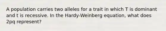 A population carries two alleles for a trait in which T is dominant and t is recessive. In the Hardy-Weinberg equation, what does 2pq represent?