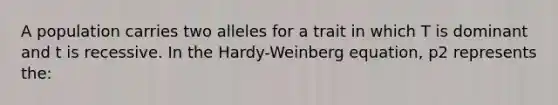 A population carries two alleles for a trait in which T is dominant and t is recessive. In the Hardy-Weinberg equation, p2 represents the: