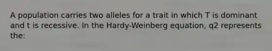 A population carries two alleles for a trait in which T is dominant and t is recessive. In the Hardy-Weinberg equation, q2 represents the: