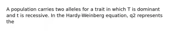 A population carries two alleles for a trait in which T is dominant and t is recessive. In the Hardy-Weinberg equation, q2 represents the