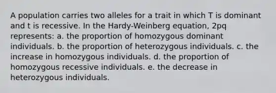 A population carries two alleles for a trait in which T is dominant and t is recessive. In the Hardy-Weinberg equation, 2pq represents: a. the proportion of homozygous dominant individuals. b. the proportion of heterozygous individuals. c. the increase in homozygous individuals. d. the proportion of homozygous recessive individuals. e. the decrease in heterozygous individuals.