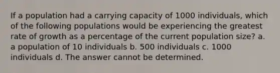 If a population had a carrying capacity of 1000 individuals, which of the following populations would be experiencing the greatest rate of growth as a percentage of the current population size? a. a population of 10 individuals b. 500 individuals c. 1000 individuals d. The answer cannot be determined.