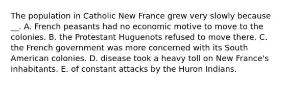 The population in Catholic New France grew very slowly because __. A. French peasants had no economic motive to move to the colonies. B. the Protestant Huguenots refused to move there. C. the French government was more concerned with its South American colonies. D. disease took a heavy toll on New France's inhabitants. E. of constant attacks by the Huron Indians.