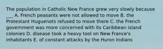 The population in Catholic New France grew very slowly because ___ A. French peasants were not allowed to move B. the Protestant Huguenots refused to move there C. the French government was more concerned with its Caribbean island colonies D. disease took a heavy tool on New France's inhabitants E. of constant attacks by the Huron Indians