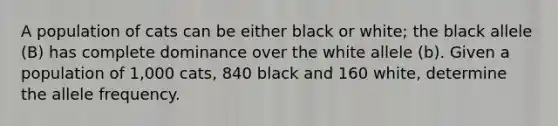 A population of cats can be either black or white; the black allele (B) has complete dominance over the white allele (b). Given a population of 1,000 cats, 840 black and 160 white, determine the allele frequency.