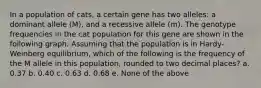 In a population of cats, a certain gene has two alleles: a dominant allele (M), and a recessive allele (m). The genotype frequencies in the cat population for this gene are shown in the following graph. Assuming that the population is in Hardy-Weinberg equilibrium, which of the following is the frequency of the M allele in this population, rounded to two decimal places? a. 0.37 b. 0.40 c. 0.63 d. 0.68 e. None of the above