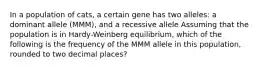 In a population of cats, a certain gene has two alleles: a dominant allele (MMM), and a recessive allele Assuming that the population is in Hardy-Weinberg equilibrium, which of the following is the frequency of the MMM allele in this population, rounded to two decimal places?