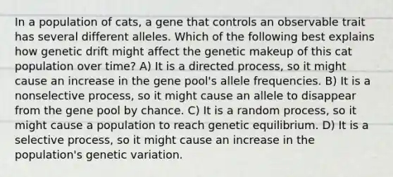 In a population of cats, a gene that controls an observable trait has several different alleles. Which of the following best explains how genetic drift might affect the genetic makeup of this cat population over time? A) It is a directed process, so it might cause an increase in the gene pool's allele frequencies. B) It is a nonselective process, so it might cause an allele to disappear from the gene pool by chance. C) It is a random process, so it might cause a population to reach genetic equilibrium. D) It is a selective process, so it might cause an increase in the population's genetic variation.