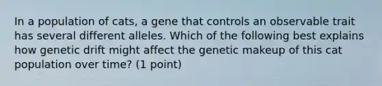 In a population of cats, a gene that controls an observable trait has several different alleles. Which of the following best explains how genetic drift might affect the genetic makeup of this cat population over time? (1 point)