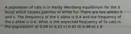 A population of cats is in Hardy Weinberg equilibrium for the S locus which causes patches of white fur. There are two alleles S and s. The frequency of the S allele is 0.4 and the frequency of the s allele is 0.6. What is the expected frequency of Ss cats in the population? a) 0.09 b) 0.21 c) 0.42 d) 0.48 e) 1.0