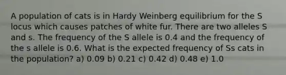 A population of cats is in Hardy Weinberg equilibrium for the S locus which causes patches of white fur. There are two alleles S and s. The frequency of the S allele is 0.4 and the frequency of the s allele is 0.6. What is the expected frequency of Ss cats in the population? a) 0.09 b) 0.21 c) 0.42 d) 0.48 e) 1.0