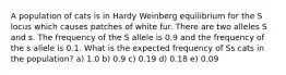 A population of cats is in Hardy Weinberg equilibrium for the S locus which causes patches of white fur. There are two alleles S and s. The frequency of the S allele is 0.9 and the frequency of the s allele is 0.1. What is the expected frequency of Ss cats in the population? a) 1.0 b) 0.9 c) 0.19 d) 0.18 e) 0.09