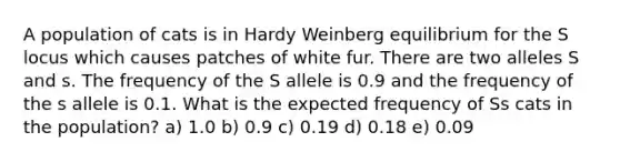 A population of cats is in Hardy Weinberg equilibrium for the S locus which causes patches of white fur. There are two alleles S and s. The frequency of the S allele is 0.9 and the frequency of the s allele is 0.1. What is the expected frequency of Ss cats in the population? a) 1.0 b) 0.9 c) 0.19 d) 0.18 e) 0.09